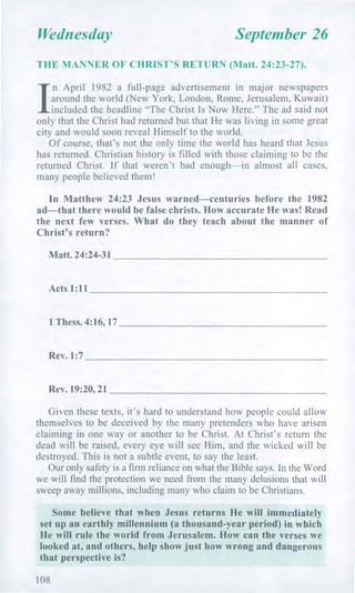 Wednesday September 26
THE MANNER OF CHRIST'S RETURN (Matt. 24:23-27).
/
n April 1982 a full-page advertisement in major newspapers
around the world (New York, London, Rome, Jerusalem, Kuwait)
included the headline "The Christ Is Now Here." The ad said not
only that the Christ had returned but that He was living in some great
city and would soon reveal Himself to the world.
Of course, that's not the only time the world has heard that Jesus
has returned. Christian history is filled with those claiming to be the
returned Christ. If that weren't bad enough—in almost all cases,
many people believed them!
In Matthew 24:23 Jesus warned—centuries before the 1982
ad—that there would be false christs. How accurate He was! Read
the next few verses. What do they teach about the manner of
Christ's return?
Matt. 24:24-31
Acts 1:11
1 Thess. 4:16, 17
Rev. 1:7
Rev. 19:20, 21
Given these texts, it's hard to understand how people could allow
themselves to be deceived by the many pretenders who have arisen
claiming in one way or another to be Christ. At Christ's return the
dead will be raised, every eye will see Him, and the wicked will be
destroyed. This is not a subtle event, to say the least.
Our only safety is a firm reliance on what the Bible says. In the Word
we will find the protection we need from the many delusions that will
sweep away millions, including many who claim to be Christians.
Some believe that when Jesus returns He will immediately
set up an earthly millennium (a thousand-year period) in which
He will rule the world from Jerusalem. How can the verses we
looked at, and others, help show just how wrong and dangerous
that perspective is?
108
 