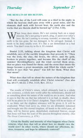 Thursday September 27
THE RESULTS OF HIS RETURN.
"But the day of the Lord will come as a thief in the night; in
which the heavens shall pass away with a great noise, and the
elements shall melt with fervent heat, the earth also and the
works that are therein shall be burned up" (2 Pet. 3:10).
W
hen Jesus does return, He's not coming back on a repair
mission. He's not going to patch, plug, or paint over what's
here. He isn't coming to revamp, remodel, or renovate. The
earth is far too gone, far too damaged, to be salvaged. Instead, it
needs to be done totally over. It's like a car demolished in a bad
wreck. You don't even try to fix it. It's totaled.
Daniel 2:35, talking about the kingdom that Christ will
establish, says of the earthly kingdoms that precede it: "Then
was the iron, the clay, the brass, the silver, and the gold,
broken to pieces together, and became like the chaff of the
summer threshingfloors; and the wind carried them away,
that no place was found for them: and the stone that smote the
image became a great mountain, and filled the whole earth."
Notice it says that "no place" was left for them. What does
that mean?
What does that tell us about the nature of the kingdom that
God will eventually establish after Christ returns? (See also
Isa. 65:17; 66:22; 2 Pet. 3:13; Rev. 21:1.)
The results of Christ's return, which ultimately lead to a whole
new existence, a whole new world (after the millennium), should tell
us something about the nature of the world we are in now. And what
it says is that the sin that has infected it is so bad, so deadly, there
will be no place for it in Christ's kingdom. There will be no traces of
it, no hints; not the slightest tolerance will be given it. It will be
eradicated. When God saves us, when we are ultimately redeemed
and brought into His eternal kingdom, all bonds to the sinful past, all
links, will be forever gone, demolished, eradicated forever, except
that Jesus will bear the scars of His passion throughout eternity. (See
The Great Controversy, p. 674.)
Given the finality and intensity of what happens when Christ
returns, what does that tell us about how we should view the
world now? In other words, where should our affections, de-
sires, treasures, and hope be ultimately centered?
109
 