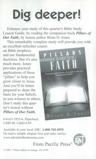 Dig deeper!
Enhance your study of this quarter's Bible Study
Lesson Guide, by reading the companion book Pillars of
Our Faith, by lesson author Brian D. Jones.
This remarkably complete study will provide you with
an excellent refresher course
on Bible prophecy
and our fundamental
doctrines. But it's also
much more. Jones
provides practical
applications of these
"pillars" to help you
grow closer to Jesus.
And you'll be better
prepared to share the
basis for your beliefs,
as you witness to others.
Don't study this quar-
ter's lesson without
Pillars of Our Faith.
0-8163-1833-6. Paperback.
US$9.99, Cdn$14.99
Available at your local ABC, 1-800-765-6955.
Or read a sample chapter first and order online:
www.adventistbookcenter.com
From Pacific Press®
© 2001 * Prices subject to change. 301/5590
Practical applicationl.
vi prophecy
ondamental beliefs
 