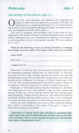 Wednesday July 4
THE RICHES OF HIS GRACE: (Eph. 1:7).
0
ne of the most beautiful and clearest texts regarding the
reality of what Christ has done for us, in terms of being "our
righteousness," is found in Ephesians 1:7—"In whom [mean-
ing Jesus] we have redemption through his blood, the forgiveness of
sins, according to the riches of his grace."
This verse is pregnant with meaning. First, it says that we have
redemption. The Greek verb here is used in the present tense; in other
words, redemption isn't just something that happens in the future; it
is something that we have at the present moment. We have redemp-
tion—now!
What do the following verses say about salvation, or redemp-
tion, being a present reality? How many other texts can you find?
Luke 10:20
Col. 1:14
1 John 5:12, 13
Ephesians 1:7 tells not only of our present redemption (the word
for redemption meaning "setting free" or "deliverance" or "the buy-
ing back of a slave from a ransom that has been paid") but how that
redemption has come. We are redeemed, not because of our works, not
because of our obedience, but because of Christ's blood (see 1 Pet.
1:18, 19). This was the ransom paid in our behalf in order to free us, or
to redeem us from the penalty of sin, which is eternal destruction.
Ephesians 1:7 then helps explain what this redemption is all about:
"the forgiveness of sins." Our problem is that we have sinned, and
because of that sin, we have lost the eternal life that God had origi-
nally granted us. Thanks to Jesus, however, who spilled His blood in
our behalf, all those sins have been forgiven. Thus, we are redeemed,
or set free, because the penalty for those sins has already been paid.
Finally, the verse emphasizes the source of this wonderful redemp-
tion, which is "according to the riches of his grace." Again, it's
God's grace acting in our behalf.
Ephesians 1:7 clearly shows that salvation is something that
comes only from what God has done for us. How can you use this
text, and others like it, to give people the assurance of salvation
that many so desperately crave?
10
 