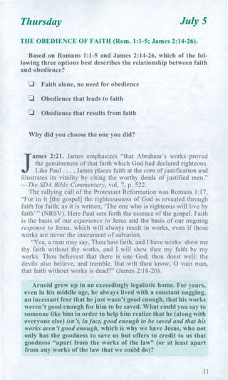 Thursday July 5
THE OBEDIENCE OF FAITH (Rom. 1:1-5; James 2:14-26).
Based on Romans 1:1-5 and James 2:14-26, which of the fol-
lowing three options best describes the relationship between faith
and obedience?
u Faith alone, no need for obedience
u Obedience that leads to faith
u Obedience that results from faith
Why did you choose the one you did?
J
ames 2:21. James emphasizes "that Abraham's works proved
the genuineness of that faith which God had declared righteous.
Like Paul . . . , James places faith at the core of justification and
illustrates its vitality by citing the worthy deeds of justified men."
—The SDA Bible Commentary, vol. 7, p. 522.
The rallying call of the Protestant Reformation was Romans 1:17,
"For in it [the gospel] the righteousness of God is revealed through
faith for faith; as it is written, 'The one who is righteous will live by
faith' " (NRSV). Here Paul sets forth the essence of the gospel. Faith
is the basis of our experience in Jesus and the basis of our ongoing
response to Jesus, which will always result in works, even if those
works are never the instrument of salvation.
"Yea, a man may say, Thou hast faith, and I have works: shew me
thy faith without thy works, and I will shew thee my faith by my
works. Thou believest that there is one God; thou doest well: the
devils also believe, and tremble. But wilt thou know, 0 vain man,
that faith without works is dead?" (James 2:18-20).
Arnold grew up in an exceedingly legalistic home. For years,
even in his middle age, he always lived with a constant nagging,
an incessant fear that he just wasn't good enough, that his works
weren't good enough for him to be saved. What could you say to
someone like him in order to help him realize that he (along with
everyone else) isn't, in fact, good enough to be saved and that his
works aren't good enough, which is why we have Jesus, who not
only has the goodness to save us but offers to credit to us that
goodness "apart from the works of the law" (or at least apart
from any works of the law that we could do)?
11
 