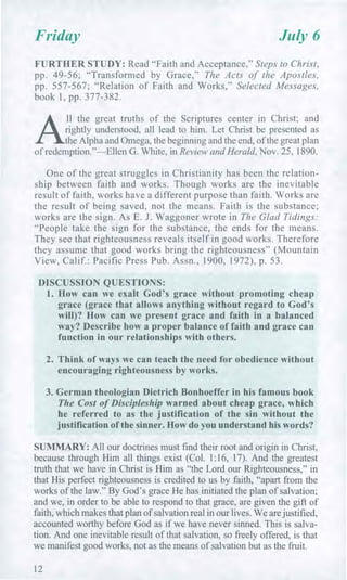 Friday July 6
FURTHER STUDY: Read "Faith and Acceptance," Steps to Christ,
pp. 49-56; "Transformed by Grace," The Acts of the Apostles,
pp. 557-567; "Relation of Faith and Works," Selected Messages,
book 1, pp. 377-382.
A
ll the great truths of the Scriptures center in Christ; and
rightly understood, all lead to him. Let Christ be presented as
the Alpha and Omega, the beginning and the end, of the great plan
of redemption."—Ellen G. White, in Review and Herald, Nov. 25, 1890.
One of the great struggles in Christianity has been the relation-
ship between faith and works. Though works are the inevitable
result of faith, works have a different purpose than faith. Works are
the result of being saved, not the means. Faith is the substance;
works are the sign. As E. J. Waggoner wrote in The Glad Tidings:
"People take the sign for the substance, the ends for the means.
They see that righteousness reveals itself in good works. Therefore
they assume that good works bring the righteousness" (Mountain
View, Calif.: Pacific Press Pub. Assn., 1900, 1972), p. 53.
DISCUSSION QUESTIONS:
1. How can we exalt God's grace without promoting cheap
grace (grace that allows anything without regard to God's
will)? How can we present grace and faith in a balanced
way? Describe how a proper balance of faith and grace can
function in our relationships with others.
2. Think of ways we can teach the need for obedience without
encouraging righteousness by works.
3. German theologian Dietrich Bonhoeffer in his famous book
The Cost of Discipleship warned about cheap grace, which
he referred to as the justification of the sin without the
justification of the sinner. How do you understand his words?
SUMMARY: All our doctrines must find their root and origin in Christ,
because through Him all things exist (Col. 1:16, 17). And the greatest
truth that we have in Christ is Him as "the Lord our Righteousness," in
that His perfect righteousness is credited to us by faith, "apart from the
works of the law." By God's grace He has initiated the plan of salvation;
and we, in order to be able to respond to that grace, are given the gift of
faith, which makes that plan of salvation real in our lives. We are justified,
accounted worthy before God as if we have never sinned. This is salva-
tion. And one inevitable result of that salvation, so freely offered, is that
we manifest good works, not as the means of salvation but as the fruit.
12
 