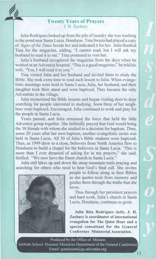MI
Twenty Years of Prayers
J. H. Zachary
Julia Rodrigues looked up from the pile of laundry she was washing
in the pond near Santa Lucia, Honduras. Tina Swazo had placed a copy
of Signs of the Times beside her and indicated it for her. Julia thanked
Tina for the magazine, adding, "I cannot read, but I will ask my
husband to read it to me." Tina promised to visit her.
Julia's husband recognized the magazine from the days when he
worked at an Adventist hospital. "This is a good magazine," he told his
wife. "Yes, I will read it to you."
Tina visited Julia and her husband and invited them to study the
Bible. She took extra time to read each lesson to Julia. When evange-
listic meetings were held in Santa Lucia, Julia, her husband, and their
daughter took their stand and were baptized. They became the only
Adventists in the village.
Julia memorized the Bible lessons and began visiting door to door
searching for people interested in studying. Soon three of her neigh-
bors were baptized. Encouraged, Julia continued to work and pray for
the people in Santa Lucia.
Years passed, and Julia remained the force that held the little
Adventist group together. She faithfully prayed that God would bring
the 30 friends with whom she studied to a decision for baptism. Then,
some 20 years after her own baptism, another evangelistic series was
held in Santa Lucia. All 30 of Julia's Bible students were baptized.
Then, as 1999 drew to a close, believers from North America flew to
Honduras to build a chapel for the believers in Santa Lucia. "This is
more than I ever dreamed of asking for in my prayers," she said,
thrilled. "We now have the finest church in Santa Lucia."
Julia still hikes up and down the steep mountain trails praying and
searching for others who need to hear God's final call. She invites
people to follow along in their Bibles
as she quotes texts from memory and
guides them through the truths that she
loves.
Thus through her persistent prayers
and hard work, Julia's church in Santa
Lucia, Honduras, continues to grow.
Julia Rita Rodrigues (left). J. H.
Zachary is coordinator of international
evangelism for The Quiet Hour and a
special consultant for the General
Conference Ministerial Association.
Produced by the Office of Mission
Sabbath School—Personal Ministries Department of the General Conference
Email: gomission@gc.adventist.org
13
 