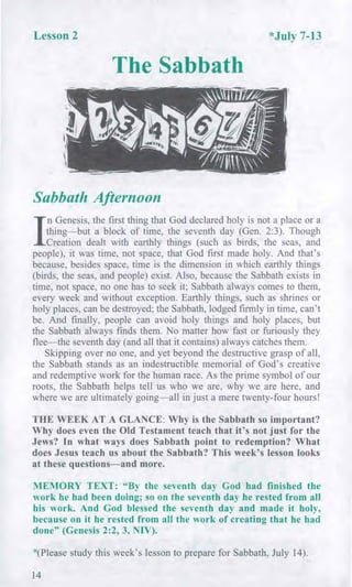 Lesson 2 *July 7-13
The Sabbath
Sabbath Afternoon
I
n Genesis, the first thing that God declared holy is not a place or a
thing—but a block of time, the seventh day (Gen. 2:3). Though
Creation dealt with earthly things (such as birds, the seas, and
people), it was time, not space, that God first made holy. And that's
because, besides space, time is the dimension in which earthly things
(birds, the seas, and people) exist. Also, because the Sabbath exists in
time, not space, no one has to seek it; Sabbath always comes to them,
every week and without exception. Earthly things, such as shrines or
holy places, can be destroyed; the Sabbath, lodged firmly in time, can't
be. And finally, people can avoid holy things and holy places, but
the Sabbath always finds them. No matter how fast or furiously they
flee—the seventh day (and all that it contains) always catches them.
Skipping over no one, and yet beyond the destructive grasp of all,
the Sabbath stands as an indestructible memorial of God's creative
and redemptive work for the human race. As the prime symbol of our
roots, the Sabbath helps tell us who we are, why we are here, and
where we are ultimately going—all in just a mere twenty-four hours!
THE WEEK AT A GLANCE: Why is the Sabbath so important?
Why does even the Old Testament teach that it's not just for the
Jews? In what ways does Sabbath point to redemption? What
does Jesus teach us about the Sabbath? This week's lesson looks
at these questions—and more.
MEMORY TEXT: "By the seventh day God had finished the
work he had been doing; so on the seventh day he rested from all
his work. And God blessed the seventh day and made it holy,
because on it he rested from all the work of creating that he had
done" (Genesis 2:2, 3, NIV).
*(Please study this week's lesson to prepare for Sabbath, July 14).
14
 