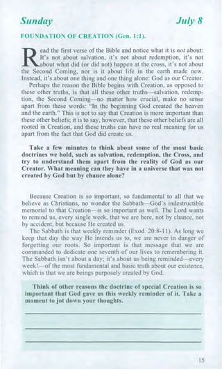 Sunday July 8
FOUNDATION OF CREATION (Gen. 1:1).
R3
ead the first verse of the Bible and notice what it is not about:
It's not about salvation, it's not about redemption, it's not
bout what did (or did not) happen at the cross, it's not about
the Second Coming, nor is it about life in the earth made new.
Instead, it's about one thing and one thing alone: God as our Creator.
Perhaps the reason the Bible begins with Creation, as opposed to
these other truths, is that all these other truths—salvation, redemp-
tion, the Second Coming—no matter how crucial, make no sense
apart from these words: "In the beginning God created the heaven
and the earth." This is not to say that Creation is more important than
these other beliefs; it is to say, however, that these other beliefs are all
rooted in Creation, and these truths can have no real meaning for us
apart from the fact that God did create us.
Take a few minutes to think about some of the most basic
doctrines we hold, such as salvation, redemption, the Cross, and
try to understand them apart from the reality of God as our
Creator. What meaning can they have in a universe that was not
created by God but by chance alone?
Because Creation is so important, so fundamental to all that we
believe as Christians, no wonder the Sabbath—God's indestructible
memorial to that Creation—is so important as well. The Lord wants
to remind us, every single week, that we are here, not by chance, not
by accident, but because He created us.
The Sabbath is that weekly reminder (Exod. 20:8-11). As long we
keep that day the way He intends us to, we are never in danger of
forgetting our roots. So important is that message that we are
commanded to dedicate one seventh of our lives to remembering it.
The Sabbath isn't about a day; it's about us being reminded—every
week!—of the most fundamental and basic truth about our existence,
which is that we are beings purposely created by God.
Think of other reasons the doctrine of special Creation is so
important that God gave us this weekly reminder of it. Take a
moment to jot down your thoughts.
15
 