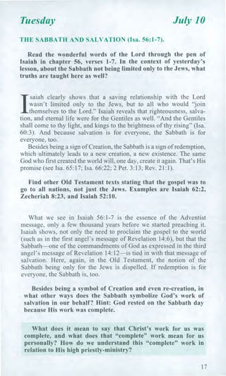 Tuesday July 10
THE SABBATH AND SALVATION (Isa. 56:1-7).
Read the wonderful words of the Lord through the pen of
Isaiah in chapter 56, verses 1-7. In the context of yesterday's
lesson, about the Sabbath not being limited only to the Jews, what
truths are taught here as well?
1
saiah clearly shows that a saving relationship with the Lord
wasn't limited only to the Jews, but to all who would "join
themselves to the Lord." Isaiah reveals that righteousness, salva-
tion, and eternal life were for the Gentiles as well. "And the Gentiles
shall come to thy light, and kings to the brightness of thy rising" (Isa.
60:3). And because salvation is for everyone, the Sabbath is for
everyone, too.
Besides being a sign of Creation, the Sabbath is a sign of redemption,
which ultimately leads to a new creation, a new existence. The same
God who first created the world will, one day, create it again. That's His
promise (see Isa. 65:17; Isa. 66:22; 2 Pet. 3:13; Rev. 21:1).
Find other Old Testament texts stating that the gospel was to
go to all nations, not just the Jews. Examples are Isaiah 62:2,
Zecheriah 8:23, and Isaiah 52:10.
What we see in Isaiah 56:1-7 is the essence of the Adventist
message, only a few thousand years before we started preaching it.
Isaiah shows, not only the need to proclaim the gospel to the world
(such as in the first angel's message of Revelation 14:6), but that the
Sabbath—one of the commandments of God as expressed in the third
angel's message of Revelation 14:12—is tied in with that message of
salvation. Here, again, in the Old Testament, the notion of the
Sabbath being only for the Jews is dispelled. If redemption is for
everyone, the Sabbath is, too.
Besides being a symbol of Creation and even re-creation, in
what other ways does the Sabbath symbolize God's work of
salvation in our behalf? Hint: God rested on the Sabbath day
because His work was complete.
What does it mean to say that Christ's work for us was
complete, and what does that "complete" work mean for us
personally? How do we understand this "complete" work in
relation to His high priestly-ministry?
17
 