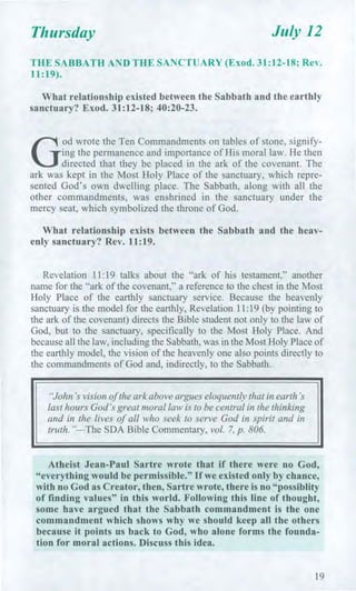 Thursday July 12
THE SABBATH AND THE SANCTUARY (Exod. 31:12-18; Rev.
11:19).
What relationship existed between the Sabbath and the earthly
sanctuary? Exod. 31:12-18; 40:20-23.
G
od wrote the Ten Commandments on tables of stone, signify-
ing the permanence and importance of His moral law. He then
directed that they be placed in the ark of the covenant. The
ark was kept in the Most Holy Place of the sanctuary, which repre-
sented God's own dwelling place. The Sabbath, along with all the
other commandments, was enshrined in the sanctuary under the
mercy seat, which symbolized the throne of God.
What relationship exists between the Sabbath and the heav-
enly sanctuary? Rev. 11:19.
Revelation 11:19 talks about the "ark of his testament," another
name for the "ark of the covenant," a reference to the chest in the Most
Holy Place of the earthly sanctuary service. Because the heavenly
sanctuary is the model for the earthly, Revelation 11:19 (by pointing to
the ark of the covenant) directs the Bible student not only to the law of
God, but to the sanctuary, specifically to the Most Holy Place. And
because all the law, including the Sabbath, was in the Most Holy Place of
the earthly model, the vision of the heavenly one also points directly to
the commandments of God and, indirectly, to the Sabbath.
"John's vision of the ark above argues eloquently that in earth's
last hours God's great moral law is to be central in the thinking
and in the lives of all who seek to serve God in spirit and in
truth. "—The SDA Bible Commentary, vol. 7, p. 806.
Atheist Jean-Paul Sartre wrote that if there were no God,
"everything would be permissible." If we existed only by chance,
with no God as Creator, then, Sartre wrote, there is no "possiblity
of finding values" in this world. Following this line of thought,
some have argued that the Sabbath commandment is the one
commandment which shows why we should keep all the others
because it points us back to God, who alone forms the founda-
tion for moral actions. Discuss this idea.
19
 