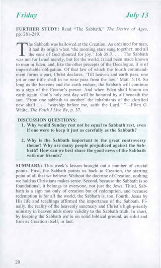 Friday July 13
FURTHER STUDY: Read "The Sabbath," The Desire of Ages,
pp. 281-289.
T
he Sabbath was hallowed at the Creation. As ordained for man,
it had its origin when 'the morning stars sang together, and all
the sons of God shouted for joy.' Job 38:7. . . . The Sabbath
was not for Israel merely, but for the world. It had been made known
to man in Eden, and, like the other precepts of the Decalogue, it is of
imperishable obligation. Of that law of which the fourth command-
ment forms a part, Christ declares, 'Till heaven and earth pass, one
jot or one tittle shall in no wise pass from the law.' Matt. 5:18. So
long as the heavens and the earth endure, the Sabbath will continue
as a sign of the Creator's power. And when Eden shall bloom on
earth again, God's holy rest day will be honored by all beneath the
sun. 'From one sabbath to another' the inhabitants of the glorified
new shall . . . 'worship before me, saith the Lord.' "—Ellen G.
White, The Faith I Live By, p. 37.
DISCUSSION QUESTIONS:
1. Why would Sunday rest not be equal to Sabbath rest, even
if one were to keep it just as carefully as the Sabbath?
2. Why is the Sabbath important to the great controversy
theme? Why are many people prejudiced against the Sab-
bath? How can we best share the good news of the Sabbath
with our friends?
SUMMARY: This week's lesson brought out a number of crucial
points: First, the Sabbath points us back to Creation, the starting
point of all that we believe. Without the doctrine of Creation, nothing
we hold as Christians makes sense. Second, because the Sabbath is so
foundational, it belongs to everyone, not just the Jews. Third, Sab-
bath is a sign not only of creation but of redemption, and because
redemption is for all the world, the Sabbath is, too. Fourth, Jesus by
His life and teachings affirmed the importance of the Sabbath. Fi-
nally, the reality of the heavenly sanctuary and Christ's high-priestly
ministry in heaven adds more validity to the Sabbath truth. In short,
by keeping the Sabbath we're on solid biblical ground, as solid and
firm as Creation itself, in fact.
20
 