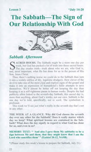 Lesson 3 *July 14-20
The Sabbath The Sign of
Our Relationship With God
Sabbath Afternoon
S
ACRED HOURS. The Sabbath might be a mere one day per
week, but God has packed a lot of truth into those sacred hours.
The day exudes truth—truth about who we are, who God is,
and, most important, what He has done for us in the person of His
Son, Jesus Christ.
Thus, there's nothing worse we could do to the Sabbath than turn
it into a weekly edifice of dry, legalistic drudgery. How clever of the
devil to take one of the most clear and explicit signs of the gospel and
make it into an expression of humankind's futile attempts to save
themselves. We'd almost be better off not keeping the day than
keeping it as a self-righteous paean to human works. Despite the bad
publicity often linked to the seventh-day Sabbath, this sacred day is,
more than anything, about God's works, not our own. Sabbath is the
one day we're told, specifically, not to work. The symbolism is
profound.
This week we'll see just what's really in the seventh day that's not
in any other.
THE WEEK AT A GLANCE: Why did God choose the seventh
day over any other for the Sabbath? Does it really matter which
day we keep? What spiritual lessons are contained in the Sab-
bath? What does the day signify in regard to what God has done
for us, and even in us?
MEMORY TEXT: " 'And also I gave them My sabbaths to be a
sign between Me and them, that they might know that I am the
Lord who sanctifies them' " (Ezekiel 20:12, NASB).
* (Please study this week's lesson to prepare for Sabbath, July 21).
22
 