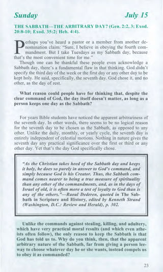 Sunday July 15
THE SABBATH—THE ARBITRARY DAY? (Gen. 2:2, 3; Exod.
20:8-10; Exod. 35:2; Heb. 4:4).
p
erhaps you've heard a pastor or a member from another de-
nomination claim: "Sure, I believe in obeying the fourth com-
mandment. But I take Tuesdays as my Sabbath day, because
that's the most convenient time for me."
Though one can be thankful these people even acknowledge a
Sabbath day, there's a fundamental flaw in that thinking. God didn't
specify the third day of the week or the first day or any other day to be
kept holy. He said, specifically, the seventh day. God chose it, and no
other, as the day of rest.
What reason could people have for thinking that, despite the
clear command of God, the day itself doesn't matter, as long as a
person keeps one day as the Sabbath?
For years Bible students have noticed the apparent arbitrariness of
the seventh day. In other words, there seems to be no logical reason
for the seventh day to be chosen as the Sabbath, as opposed to any
other. Unlike the daily, monthly, or yearly cycle, the seventh day is
entirely independent of celestial motions. Nothing in nature gives the
seventh day any practical significance over the first or third or any
other day. Yet that's the day God specifically chose.
"As the Christian takes heed of the Sabbath day and keeps
it holy, he does so purely in answer to God's command, and
simply because God is his Creator. Thus, the Sabbath com-
mand comes nearer to being a true measure of spirituality
than any other of the commandments, and, as in the days of
Israel of old, it is often more a test of loyalty to God than is
any of the others."—Raoul Dederen, quoted in The Sab-
bath in Scripture and History, edited by Kenneth Strand
(Washington, D.C.: Review and Herald), p. 302.
Unlike the commands against stealing, killing, and adultery,
which have very practical moral results (and which even athe-
ists often follow), the only reason to keep the Sabbath is that
God has told us to. Why do you think, then, that the apparent
arbitrary nature of the Sabbath, far from giving a person lee-
way to choose whatever day he or she wants, instead compels us
to obey it as commanded?
23
 