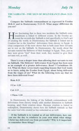 Monday July 16
THE SABBATH—THE SIGN OF DELIVERANCE (Deut. 5:12-
15).
Compare the Sabbath commandment as expressed in Exodus
20:8-11 and in Deuteronomy 5:12-15. What major difference do
you see?
H
ow fascinating that in these two incidents the Sabbath com-
mandment is linked to different events. In the Exodus ac-
count the seventh-day Sabbath is tied specifically to God's act
of creating the world; in Deuteronomy the Sabbath is linked not to
Creation but to the Israelites' deliverance from slavery in Egypt. A
close comparison of the texts shows that in both cases their servants
are to rest on the Sabbath. In Deuteronomy, the words about the
servants remind the Hebrews of their bondage in Egypt. Thus, just as
they were given "rest" from their work, they needed to give their
servants rest, as well.
There's even a deeper issue than allowing their servants to rest
on Sabbath. The Hebrews' deliverance from Egypt has been seen
as an example of a greater deliverance. Read 1 Corinthians 10:
1-6. What do these verses teach regarding lessons that God wants
us to learn, using the Exodus from Egypt, about being delivered
from the wages of sin? What do the following texts say that we
have been delivered from?
Rom. 8:21
2 Cor. 1:10
Col. 1:13
1 Thess. 1:10
In Deuteronomy the linking of the Sabbath commandment with
deliverance from slavery simply adds another dimension to Sabbath
keeping, apart from creation alone. Because creation is linked to
redemption, Deuteronomy shows how the Sabbath reminds us that
the same God who created us has redeemed us as well.
If the Sabbath is to remind us of our deliverance, how can
you use the day to reinforce in your own mind what things
Christ has delivered you from personally? Why is it important
to remember these things?
24
 