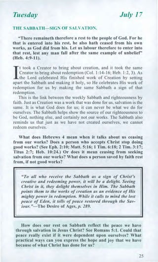 Tuesday July 17
THE SABBATH—SIGN OF SALVATION.
"There remaineth therefore a rest to the people of God. For he
that is entered into his rest, he also hath ceased from his own
works, as God did from his. Let us labour therefore to enter into
that rest, lest any man fall after the same example of unbelief"
(Heb. 4:9-11).
I
t took a Creator to bring about creation, and it took the same
Creator to bring about redemption (Col. 1:14-16; Heb. 1:2, 3). As
the Lord celebrated His finished work of Creation by setting
apart the Sabbath and making it holy, so He celebrates His work of
redemption for us by making the same Sabbath a sign of that
redemption.
This is the link between the weekly Sabbath and righteousness by
faith. Just as Creation was a work that was done for us, salvation is the
same. It is what God does for us; it can never be what we do for
ourselves. The Sabbath helps show the source of our righteousness to
be God, nothing else, and certainly not our works. The Sabbath also
reminds us that just as we have not created ourselves, we cannot
redeem ourselves.
What does Hebrews 4 mean when it talks about us ceasing
from our works? Does a person who accepts Christ stop doing
good works? (See Eph. 2:10; Matt. 5:16; 1 Tim. 6:18; 2 Tim. 3:17;
Titus 2:7; Heb. 10:24.) Or does it mean ceasing from seeking
salvation from our works? What does a person saved by faith rest
from, if not good works?
"To all who receive the Sabbath as a sign of Christ's
creative and redeeming power, it will be a delight. Seeing
Christ in it, they delight themselves in Him. The Sabbath
points them to the works of creation as an evidence of His
mighty power in redemption. While it calls to mind the lost
peace of Eden, it tells of peace restored through the Sav-
iour."—The Desire of Ages, p. 289.
How does our rest on Sabbath reflect the peace we have
through salvation in Jesus Christ? See Romans 5:1. Could that
peace really exist if it were dependent upon ourselves? What
practical ways can you express the hope and joy that we have
because of what Christ has done for us?
25
 