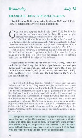 Wednesday July 18
THE SABBATH—THE SIGN OF SANCTIFICATION.
Read Exodus 20:8, along with Leviticus 20:7 and 1 Peter
1:15, 16. What do these verses have in common?
G
od tells us to keep the Sabbath holy (Exod. 20:8). But in order
to do that, we ourselves must be holy. How can people,
themselves unholy, keep a day holy? They can't.
Thus, it's clear: God calls us to holiness. Both the Old and the
New Testament testify to this sacred call. Peter even refers to the New
Testament church as a holy nation: "But ye are a chosen generation, a
royal priesthood, an holy nation, a peculiar people" (1 Pet. 2:9).
That holiness, however, is something that only God can do in us.
We need to learn how to cooperate with the Lord in order that He can
make us into the kind of people who can indeed keep His Sabbath
holy. And the Sabbath is a sign of that holiness.
"Speak thou also unto the children of Israel, saying, Verily my
sabbaths ye shall keep: for it is a sign between me and you
throughout your generations; that ye may know that I am the
Lord that doth sanctify you" (Exod. 31:13; see also Ezek. 20:12).
What do these verses reveal about the link between the Sabbath
and sanctification?
The word in both these texts for "sanctify" comes from the same
Hebrew word as "holy." They could have just as easily been trans-
lated "that you may know that I am the Lord who makes you holy."
The Sabbath, therefore, isn't just a sign of justification, of the work
that God has done for us; it also symbolizes what He wants to do in
us, also known as sanctification. Because the whole plan of redemp-
tion involves restoration, the Sabbath, a symbol of the Creation and
re-creation, symbolizes God's creative power working in us, restor-
ing us to what God wants us to be. Look at 2 Corinthians 5:17 and
Galatians 6:15. That work, of course, will be completed only at the
Second Coming, but the process, that of our sanctification, is going
on even now.
Though we certainly can no more sanctify ourselves on our
own than we can justify ourselves, we can cooperate with the
Lord, who alone can make us holy. In what ways does keeping
the Sabbath help us cooperate in that process? Look at your
own Sabbath-keeping experience, and ask yourself if, in fact,
you are really keeping the day "holy" as commanded.
26
 