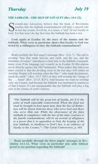 Thursday July 19
THE SABBATH—THE SIGN OF LOYALTY (Rev. 14:1-12).
S
eventh-day Adventists believe that the book of Revelation
teaches that the Sabbath commandment will play a special role
in last day events. It will be, in a sense, a "test" of our loyalty to
God. Yet that won't be the first time the Sabbath has been a test.
Look again at Exodus 16, the story of the manna and the
Sabbath. What verse in particular shows that loyalty to God was
tested by a willingness to obey the Sabbath commandment?
Read carefully the first angel's message (Rev. 14:6, 7). The call to
worship "him that made heaven, and earth, and the sea, and the
fountains of waters" introduces a clear link to the Sabbath command-
ment, even if the language isn't exactly as in Exodus 20 (Revelation
never directly quotes the Old Testament). What makes this link even
more crucial is that the dividing issue in the last days will center on
worship: People will worship either the One " 'who made the heavens,
[and] the earth'" (Rev. 14:7, NIV) or they will worship the "image of
the . . . beast" (Rev. 13:15, KJV). And because we want to worship
only our Creator, and because the Sabbath was instituted to remind us
of that Creator, it's not unreasonable that the Sabbath will play a big
role in the climax of earth's history.
"The Sabbath will be the great test of loyalty, for it is the
point of truth especially controverted. When the final test
shall be brought to bear upon men, then the line of distinc-
tion will be drawn between those who serve God and those
who serve Him not. While the observance of the false
Sabbath in compliance with the law of the state, contrary to
the fourth commandment, will be an avowal of allegiance
to a power that is in opposition to God, the keeping of the
true Sabbath, in obedience to God's law, is an evidence of
loyalty to the Creator."—The Great Controversy, p. 605.
Read carefully through the three angels' messages in Rev-
elation 14:1-12. What verse in particular also adds biblical
proof to our position regarding the Sabbath?
27
 