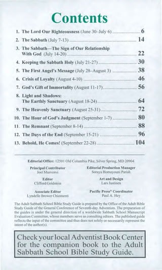Contents
1. The Lord Our Righteousness (June 30—July 6) 6
2. The Sabbath (July 7-13) 14
3. The Sabbath—The Sign of Our Relationship
With God (July 14-20) 22
4. Keeping the Sabbath Holy (July 21-27) 30
5. The First Angel's Message (July 28—August 3) 38
6. Crisis of Loyalty (August 4-10) 46
7. God's Gift of Immortality (August 11-17) 56
8. Light and Shadows:
The Earthly Sanctuary (August 18-24) 64
9. The Heavenly Sanctuary (August 25-31) 72
10. The Hour of God's Judgment (September 1-7) 80
11. The Remnant (September 8-14) 88
12. The Days of the End (September 15-21) 96
13. Behold, He Comes! (September 22-28) 104
Editorial Office: 12501 Old Columbia Pike, Silver Spring, MD 20904
Principal Contributor Editorial Production Manager
Joel Musvosvi Soraya Homayouni Parish
Editor Art and Design
Clifford Goldstein Lars Justinen
Associate Editor Pacific Press® Coordinator
Lyndelle Brower Chiomenti Paul A. Hey
The Adult Sabbath School Bible Study Guide is prepared by the Office of the Adult Bible
Study Guide of the General Conference of Seventh-day Adventists. The preparation of
the guides is under the general direction of a worldwide Sabbath School Manuscript
Evaluation Committee, whose members serve as consulting editors. The published guide
reflects the input of the committee and thus does not solely or necessarily represent the
intent of the author(s).
Check your local Adventist Book Center
for the companion book to the Adult
Sabbath School Bible Study Guide.
 