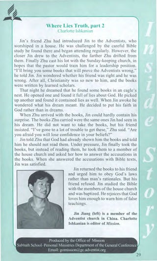 At^
Where Lies Truth, part 2
Charlotte Ishkanian
Jin's friend Zhu had introduced Jin to the Adventists, who
worshiped in a house. He was challenged by the careful Bible
study he found there and began attending regularly. However, the
closer Jin drew to the Adventists, the farther Zhu drifted from
them. Finally Zhu cast his lot with the Sunday-keeping church, in
hopes that the pastor would train him for a leadership position.
"I'll bring you some books that will prove the Adventists wrong,"
he told Jin. Jin wondered whether his friend was right and he was
wrong. After all, Christianity was so new to him, and the books
were written by learned scholars.
That night he dreamed that he found some books in an eagle's
nest. He opened one and found it full of lies about God. He picked
up another and found it contained lies as well. When Jin awoke he
wondered what his dream meant. He decided to put his faith in
God rather than in dreams.
When Zhu arrived with the books, Jin could hardly contain his
surprise. The books Zhu carried were the same ones Jin had seen in
his dream. He did not want to take the books, but his friend
insisted. "I've gone to a lot of trouble to get these," Zhu said. "Are
you afraid you will lose confidence in your beliefs?"
Jin told Zhu that God had already shown him the books and told
him he should not read them. Under pressure, Jin finally took the
books, but instead of reading them, he took them to a member of
the house church and asked her how to answer the accusations in
the books. When she answered the accusations with Bible texts,
Jin was satisfied.
Jin returned the books to his friend
and urged him to obey God's laws
rather than man's rationales. But his
friend refused. Jin studied the Bible
with the members of the house church
and was baptized. He rejoices that God
loves him enough to warn him of false
teachings.
Jin Jiang (left) is a member of the
Adventist church in China. Charlotte
Ishkanian is editor of Mission.
Produced by the Office of Mission
Sabbath School—Personal Ministries Department of the General Conference
Email: gomission@gc.adventist.org
 