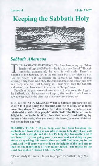 Lesson 4 *July 21-27
Keeping the Sabbath Holy
Sabbath Afternoon
T
HE SABBATH BLESSING. The Jews have a saying: "More
than Israel kept the Sabbath—the Sabbath kept Israel." Though
somewhat exaggerated, the point is well made. There's a
blessing in the Sabbath, not in the day itself but in the blessing that
God has placed in it. By keeping the Sabbath, we partake of that
blessing. Only those who obey the commandment can know just how
rich, deep, and real that blessing is. Those who keep the Sabbath
understand, too, how much, in a sense, it "keeps" them.
Though in the past two weeks we have looked at some theology of
the Sabbath, and the reasons we keep it, this week's study looks at
how to keep it, and the blessings that come from doing so.
THE WEEK AT A GLANCE: What is Sabbath preparation all
about? Is it just doing the cleaning and the cooking, or is there
something deeper? How does the Sabbath help us enhance our
relationships with other people? With God? The Bible tells us to
delight in the Sabbath. What does that mean? Lord willing, by
the end of the week, after you study this lesson, your next Sabbath
will be the best one yet!
MEMORY TEXT: " 'If you keep your feet from breaking the
Sabbath and from doing as you please on my holy day, if you call
the Sabbath a delight and the Lord's holy day honorable, and if
you honor it by not going your own way and not doing as you
please or speaking idle words, then you will find your joy in the
Lord, and I will cause you to ride on the heights of the land and to
feast on the inheritance of your father Jacob.' The mouth of the
Lord has spoken" (Isaiah 58:13, 14, NIV).
*(Please study this week's lesson to prepare for Sabbath, July 28).
30
 