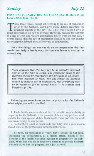 Sunday July 22
PHYSICAL PREPARATION FOR THE SABBATH (Mark 15:42;
Luke 23:54; John 19:31).
T
hese three verses, though all referring to the day of preparation
prior to the Sabbath, don't give many details regarding the
practical aspects of the day. The Bible really doesn't give us
much information on how to prepare. However, because the Sabbath
is a day of rest, and we are commanded not to work on that day, it
seems logical that the day of preparation should be one that enables
us to keep the Sabbath most effectively as commanded.
List a few things that one can do on the preparation day that
would best help a family obey the commandment to rest on the
seventh day.
"God requires that His holy day be as sacredly observed
now as in the time of Israel. The command given to the
Hebrews should be regarded by all Christians as an injunc-
tion from Jehovah to them. The day before the Sabbath
should be made a day of preparation, that everything may
be in readiness for its sacred hours."—Patriarchs and
Prophets, p. 296.
Following are some ideas on how to prepare for the Sabbath.
What might you add to the list?
1. Each family member should have a specific responsibility in
preparing for the Sabbath. Even younger children may perform work
suitable for their age and ability. Such involvement prevents the work
load from falling on one person.
2. So that there is not so much to do on Friday, it is a good idea to
spread some of the preparation throughout the week.
The Jews, for thousands of years, have viewed the Sabbath,
including the preparation, as a family affair. Think of the
benefits of the family working together to prepare for the Sab-
bath. What can you do in your own home to make the Sabbath
not only a joy but the preparation a joy, as well?
31
 