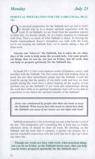 Monday July 23
SPIRITUAL PREPARATION FOR THE SABBATH (Isa. 58:12-
14).
0
ur physical preparation for the Sabbath isn't an end in itself;
it should lead us to a deeper spiritual experience with the
Lord. If, on Sabbath, we are freed from the mundane aspects
of daily life, we should, ideally, be in a better situation to commune
with God. That's so much of what Sabbath is about. If obeying the
fourth commandment doesn't strengthen our walk with the Lord,
we're not keeping the Sabbath holy; we're merely taking a day off
from work.
Anyone can "observe" the Sabbath, but it takes the six other
days of the week to help make the seventh holy. List some practi-
cal things that we can do, not just on Friday, but all week, that
can help us prepare spiritually for the Sabbath day.
In Isaiah 58:1-13 the Lord connects works of kindness, mercy, and
sacrifice with the Sabbath. The first verses deal with helping those in
need; the text then immediately jumps into the Sabbath. Could the
Lord be saying that the quality of our daily work and how we treat
people during the week have a direct bearing on the quality of our
spiritual rest on the Sabbath? If our work and relationships during
the week have little or no spiritual foundation, how will we be able to
experience to the fullest the spiritual benefits of the Sabbath?
Jesus was condemned by people who then ran home to keep
the Sabbath. What lesson does this teach us about how little
the Sabbath can mean if our hearts are not right with God?
Sabbath preparation is for welcoming not just a day but the Lord of
the day. This preparation isn't something that is done just on Friday
afternoon alone. It should be done all week. By dwelling on the
Sabbath and the truth that it contains, a person can prepare for a
special wonderful experience with the Lord that he or she can't have
any other day.
Though our weeks are busy with work, what practical things
can you do on Friday, as the Sabbath draws near, that can help
you be better prepared spiritually for the Sabbath day?
32
 