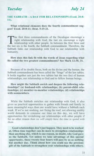 Tuesday July 24
THE SABBATH—A DAY FOR RELATIONSHIPS (Exod. 20:8-
11).
What relational elements does the fourth commandment sug-
gest? Exod. 20:8-11; Deut. 5:15-21.
T
he first three commandments of the Decalogue encourage a
right relationship with God; the last six encourage a right
relationship with other people. In between the first three and
the last six is the fourth, the Sabbath commandment. Therefore, the
Sabbath links our relationship with God to our relationship with
humanity.
How does this link fit with the words of Jesus regarding what
He called the two greatest commandments? See Mark 12:30, 31.
Because of its double focus, both on the divine and the human, the
Sabbath commandment has been called the "hinge" of the law tables.
It holds together not just the two tablets but the two foci of human
relationships, our relationship to God and to fellow human beings.
How might the Sabbath enrich and deepen the following rela-
tionships? (a) husband-wife relationships; (b) parent-child rela-
tionships; (c) member-to-member relationships; (d) relationships
with nonmembers.
While the Sabbath enriches our relationship with God, it also
gives us practical opportunities to gather with friends and family in
more meaningful ways than one would have without a Sabbath each
week. If we're not working, not fixing the roof, not allowing earthly
world demands to consume our time on this day, we will have
opportunities for revitalizing our relationships with other people if
for no other reason than we will simply have the time to spend with
them.
Good relationships don't just happen. They need to be worked
at. Often time together can do more to strengthen relationships
than anything else, which is one reason, no doubt, why God gave
us the Sabbath. Yet unless we take advantage of this special
opportunity, those twenty-four hours will pass by us as nothing
but another day. Think about how you could use the precious
gift of the Sabbath to strengthen your relationships with others.
33
 
