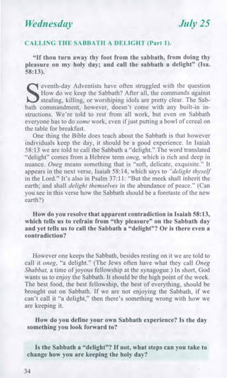 Wednesday July 25
CALLING THE SABBATH A DELIGHT (Part 1).
"If thou turn away thy foot from the sabbath, from doing thy
pleasure on my holy day; and call the sabbath a delight" (Isa.
58:13).
S
eventh-day Adventists have often struggled with the question
How do we keep the Sabbath? After all, the commands against
stealing, killing, or worshiping idols are pretty clear. The Sab-
bath commandment, however, doesn't come with any built-in in-
structions. We're told to rest from all work, but even on Sabbath
everyone has to do some work, even if just putting a bowl of cereal on
the table for breakfast.
One thing the Bible does teach about the Sabbath is that however
individuals keep the day, it should be a good experience. In Isaiah
58:13 we are told to call the Sabbath a "delight." The word translated
"delight" comes from a Hebrew term oneg, which is rich and deep in
nuance. Oneg means something that is "soft, delicate, exquisite." It
appears in the next verse, Isaiah 58:14, which says to "delight thyself
in the Lord." It's also in Psalm 37:11: "But the meek shall inherit the
earth; and shall delight themselves in the abundance of peace." (Can
you see in this verse how the Sabbath should be a foretaste of the new
earth?)
How do you resolve that apparent contradiction in Isaiah 58:13,
which tells us to refrain from "thy pleasure" on the Sabbath day
and yet tells us to call the Sabbath a "delight"? Or is there even a
contradiction?
However one keeps the Sabbath, besides resting on it we are told to
call it oneg, "a delight." (The Jews often have what they call Oneg
Shabbat, a time of joyous fellowship at the synagogue.) In short, God
wants us to enjoy the Sabbath. It should be the high point of the week.
The best food, the best fellowship, the best of everything, should be
brought out on Sabbath. If we are not enjoying the Sabbath, if we
can't call it "a delight," then there's something wrong with how we
are keeping it.
How do you define your own Sabbath experience? Is the day
something you look forward to?
Is the Sabbath a "delight"? If not, what steps can you take to
change how you are keeping the holy day?
34
 