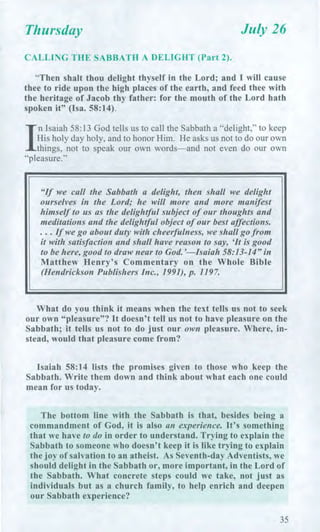 Thursday July 26
CALLING THE SABBATH A DELIGHT (Part 2).
"Then shalt thou delight thyself in the Lord; and I will cause
thee to ride upon the high places of the earth, and feed thee with
the heritage of Jacob thy father: for the mouth of the Lord hath
spoken it" (Isa. 58:14).
/
n Isaiah 58:13 God tells us to call the Sabbath a "delight," to keep
His holy day holy, and to honor Him. He asks us not to do our own
things, not to speak our own words—and not even do our own
"pleasure."
"If we call the Sabbath a delight, then shall we delight
ourselves in the Lord; he will more and more manifest
himself to us as the delightful subject of our thoughts and
meditations and the delightful object of our best affections.
. . . If we go about duty with cheerfulness, we shall go from
it with satisfaction and shall have reason to say, 'It is good
to be here, good to draw near to God.'—Isaiah 58:13-14" in
Matthew Henry's Commentary on the Whole Bible
(Hendrickson Publishers Inc., 1991), p. 1197.
What do you think it means when the text tells us not to seek
our own "pleasure"? It doesn't tell us not to have pleasure on the
Sabbath; it tells us not to do just our own pleasure. Where, in-
stead, would that pleasure come from?
Isaiah 58:14 lists the promises given to those who keep the
Sabbath. Write them down and think about what each one could
mean for us today.
The bottom line with the Sabbath is that, besides being a
commandment of God, it is also an experience. It's something
that we have to do in order to understand. Trying to explain the
Sabbath to someone who doesn't keep it is like trying to explain
the joy of salvation to an atheist. As Seventh-day Adventists, we
should delight in the Sabbath or, more important, in the Lord of
the Sabbath. What concrete steps could we take, not just as
individuals but as a church family, to help enrich and deepen
our Sabbath experience?
35
 