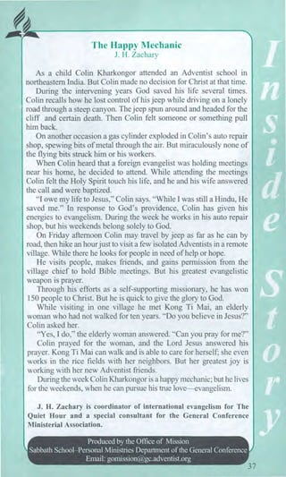 The Happy Mechanic
J. H. Zachary
As a child Colin Kharkongor attended an Adventist school in
northeastern India. But Colin made no decision for Christ at that time.
During the intervening years God saved his life several times.
Colin recalls how he lost control of his jeep while driving on a lonely
road through a steep canyon. The jeep spun around and headed for the
cliff and certain death. Then Colin felt someone or something pull
him back.
On another occasion a gas cylinder exploded in Colin's auto repair
shop, spewing bits of metal through the air. But miraculously none of
the flying bits struck him or his workers.
When Colin heard that a foreign evangelist was holding meetings
near his home, he decided to attend. While attending the meetings
Colin felt the Holy Spirit touch his life, and he and his wife answered
the call and were baptized.
"I owe my life to Jesus," Colin says. "While I was still a Hindu, He
saved me." In response to God's providence, Colin has given his
energies to evangelism. During the week he works in his auto repair
shop, but his weekends belong solely to God.
On Friday afternoon Colin may travel by jeep as far as he can by
road, then hike an hour just to visit a few isolated Adventists in a remote
village. While there he looks for people in need of help or hope.
He visits people, makes friends, and gains permission from the
village chief to hold Bible meetings. But his greatest evangelistic
weapon is prayer.
Through his efforts as a self-supporting missionary, he has won
150 people to Christ. But he is quick to give the glory to God.
While visiting in one village he met Kong Ti Mai, an elderly
woman who had not walked for ten years. "Do you believe in Jesus?"
Colin asked her.
"Yes, I do," the elderly woman answered. "Can you pray for me?"
Colin prayed for the woman, and the Lord Jesus answered his
prayer. Kong Ti Mai can walk and is able to care for herself; she even
works in the rice fields with her neighbors. But her greatest joy is
working with her new Adventist friends.
During the week Colin Kharkongor is a happy mechanic; but he lives
for the weekends, when he can pursue his true love—evangelism.
J. H. Zachary is coordinator of international evangelism for The
Quiet Hour and a special consultant for the General Conference
Ministerial Association.
Produced by the Office of Mission
Sabbath School—Personal Ministries Department of the General Conference
Email: gomission@gc.adventist.org
37
 