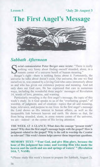 Lesson 5 *July 28—August 3
The First Angel's Message
Sabbath Afternoon
S
ocial commentator Peter Berger once wrote: "There is really
nothing very funny about finding oneself stranded, alone, in a
remote corner of a universe bereft of human meaning."
Berger's right—there is nothing funny about it. Fortunately, the
universe he talks about doesn't exist. Our universe, the one we find
ourselves in, was created by a loving God who cares immensely about
us and who has given our existence purpose and meaning. And not
only does our God care, He has expressed that care in numerous
ways, including the wonderful three angels' messages of Revelation
14, words of love, promise, and warning.
Particularly revealing is the first angel's message, the topic of this
week's study. In it God speaks to us of the "everlasting gospel," of
worship, of judgment, and of creation—topics that all add meaning,
hope, relevance, and purpose to our lives. In the first angel's message
the Lord shows us His interest in human affairs, as well as the
inseparable link between heaven and earth. He shows us that, far
from being stranded, alone, in some remote corner of the universe,
we are—indeed—at the center of His loving attention.
THE WEEK AT A GLANCE: What does the concept "present truth"
mean? Why does the first angel's message begin with the gospel? How is
judgment related to the gospel? Why is the call to worship the Creator
so relevant? This week's lesson helps answer these important questions.
MEMORY TEXT: "Fear God, and give Him glory, because the
hour of His judgment has come; and worship Him who made the
heaven and the earth and sea and springs of waters' " (Revelation
14:6, 7, NASB).
*(Please study this week's lesson to prepare for Sabbath, August 2).
38
 