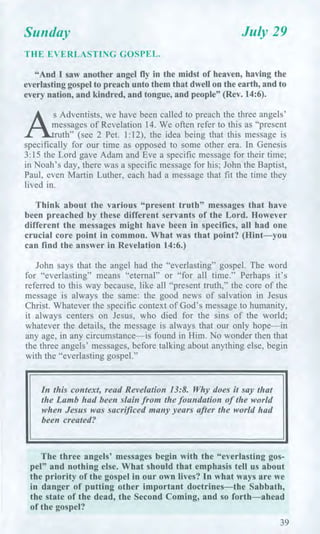 Sunday July 29
THE EVERLASTING GOSPEL.
"And I saw another angel fly in the midst of heaven, having the
everlasting gospel to preach unto them that dwell on the earth, and to
every nation, and kindred, and tongue, and people" (Rev. 14:6).
A
sAdventists, we have been called to preach the three angels'
messages of Revelation 14. We often refer to this as "present
ruth" (see 2 Pet. 1:12), the idea being that this message is
specifically for our time as opposed to some other era. In Genesis
3:15 the Lord gave Adam and Eve a specific message for their time;
in Noah's day, there was a specific message for his; John the Baptist,
Paul, even Martin Luther, each had a message that fit the time they
lived in.
Think about the various "present truth" messages that have
been preached by these different servants of the Lord. However
different the messages might have been in specifics, all had one
crucial core point in common. What was that point? (Hint—you
can find the answer in Revelation 14:6.)
John says that the angel had the "everlasting" gospel. The word
for "everlasting" means "eternal" or "for all time." Perhaps it's
referred to this way because, like all "present truth," the core of the
message is always the same: the good news of salvation in Jesus
Christ. Whatever the specific context of God's message to humanity,
it always centers on Jesus, who died for the sins of the world;
whatever the details, the message is always that our only hope—in
any age, in any circumstance—is found in Him. No wonder then that
the three angels' messages, before talking about anything else, begin
with the "everlasting gospel."
In this context, read Revelation 13:8. Why does it say that
the Lamb had been slain from the foundation of the world
when Jesus was sacrificed many years after the world had
been created?
The three angels' messages begin with the "everlasting gos-
pel" and nothing else. What should that emphasis tell us about
the priority of the gospel in our own lives? In what ways are we
in danger of putting other important doctrines—the Sabbath,
the state of the dead, the Second Coming, and so forth—ahead
of the gospel?
39
 