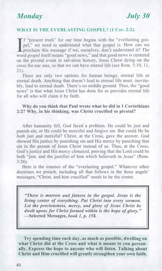 Monday July 30
WHAT IS THE EVERLASTING GOSPEL? (1 Cor. 2:2).
/
f "present truth" for our time begins with the "everlasting gos-
pel," we need to understand what that gospel is. How can we
proclaim this message if we, ourselves, don't understand it? The
word gospel itself means "good news," and that good news is centered
on the pivotal event in salvation history, Jesus Christ dying on the
cross for our sins, so that we can have eternal life (see Rom. 5:10, 11,
21).
There are only two options for human beings: eternal life or
eternal death. Anything that doesn't lead to eternal life must, inevita-
bly, lead to eternal death. There's no middle ground. Thus, the "good
news" is that what Jesus Christ has done for us provides eternal life
for all who will claim it by faith.
Why do you think that Paul wrote what he did in 1 Corinthians
2:2? Why, in his thinking, was Christ crucified so pivotal?
After humanity fell, God faced a problem. He could be just and
punish sin, or He could be merciful and forgive sin. But could He be
both just and merciful? Christ, at the Cross, gave the answer. God
showed His justice by punishing sin and His mercy by punishing that
sin in the person of Jesus Christ instead of us. Thus, at the Cross,
God's justice and His mercy climaxed, proving that the Lord could be
both "just, and the justifier of him which believeth in Jesus" (Rom.
3:26).
Here is the essence of the "everlasting gospel." Whatever other
doctrines we preach, including all that follows in the three angels'
messages, "Christ, and him crucified" needs to be the center.
"There is marrow and fatness in the gospel. Jesus is the
living center of everything. Put Christ into every sermon.
Let the preciousness, mercy, and glory of Jesus Christ be
dwelt upon; for Christ formed within is the hope of glory."
—Selected Messages, book 1, p. 158.
Try spending time each day, as much as possible, dwelling on
what Christ did at the Cross and what it means to you person-
ally. Express the hope to anyone who will listen. Talking about
Christ and Him crucified will greatly strengthen your own faith.
40
 