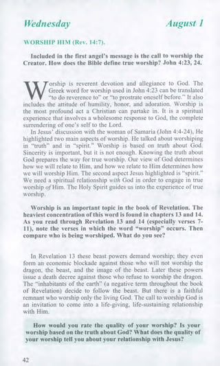 Wednesday August 1
WORSHIP HIM (Rev. 14:7).
Included in the first angel's message is the call to worship the
Creator. How does the Bible define true worship? John 4:23, 24.
W
orship is reverent devotion and allegiance to God. The
Greek word for worship used in John 4:23 can be translated
"to do reverence to" or "to prostrate oneself before." It also
includes the attitude of humility, honor, and adoration. Worship is
the most profound act a Christian can partake in. It is a spiritual
experience that involves a wholesome response to God, the complete
surrendering of one's self to the Lord.
In Jesus' discussion with the woman of Samaria (John 4:4-24), He
highlighted two main aspects of worship. He talked about worshiping
in "truth" and in "spirit." Worship is based on truth about God.
Sincerity is important, but it is not enough. Knowing the truth about
God prepares the way for true worship. Our view of God determines
how we will relate to Him, and how we relate to Him determines how
we will worship Him. The second aspect Jesus highlighted is "spirit."
We need a spiritual relationship with God in order to engage in true
worship of Him. The Holy Spirit guides us into the experience of true
worship.
Worship is an important topic in the book of Revelation. The
heaviest concentration of this word is found in chapters 13 and 14.
As you read through Revelation 13 and 14 (especially verses 7-
11), note the verses in which the word "worship" occurs. Then
compare who is being worshiped. What do you see?
In Revelation 13 these beast powers demand worship; they even
form an economic blockade against those who will not worship the
dragon, the beast, and the image of the beast. Later these powers
issue a death decree against those who refuse to worship the dragon.
The "inhabitants of the earth" (a negative term throughout the book
of Revelation) decide to follow the beast. But there is a faithful
remnant who worship only the living God. The call to worship God is
an invitation to come into a life-giving, life-sustaining relationship
with Him.
How would you rate the quality of your worship? Is your
worship based on the truth about God? What does the quality of
your worship tell you about your relationship with Jesus?
42
 
