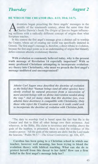 Thursday August 2
HE WHO IS THE CREATOR (Rev. 4:11; 10:6; 14:7).
A
dventists began preaching the three angels' messages in the
middle of the nineteenth century, about the same time that
Charles Darwin's book The Origin of Species began influenc-
ing millions with a radically different concept of origins than what
Scripture teaches.
In this context the first angel's message gives a distinct call to worship
the Creator, whose act of creating our world was specifically depicted in
Genesis. The first angel's message is, therefore, a direct rebuke to evolution,
because the first angel points us to an understanding of origins that blatantly
defies common atheistic evolutionary theories.
With evolution so commonly believed today, why is the present
truth message of Revelation 14 especially important? With so
many professed Christians attempting to incorporate evolution-
ary theory into Christianity, why must we preach the first angel's
message undiluted and uncompromised?
Atheist Carl Sagan once described the doctrine of evolution
as the belief that "human beings (and all other species) have
slowly evolved by natural processes from a succession of
more ancient beings with no divine intervention needed along
the way." And yet many claim that this doctrine (yes, even
atheists have doctrines) is compatible with Christianity. Only
those who reject the Creation account as it reads could seek
to incorporate the doctrine of evolution with Christian faith.
"The duty to worship God is based upon the fact that He is the
Creator and that to Him all other beings owe their existence. And
wherever, in the Bible, His claim to reverence and worship, above the
gods of the heathen, is presented, there is cited the evidence of His
creative power. 'All the gods of the nations are idols: but the Lord made
the heavens.' Psalm 96:5."—The Great Controversy, pp. 436, 437.
Carolina has been going to a Christian school in which one
teacher, however well meaning, has been trying to blend the
evolution theory with biblical teaching. What can she do to
protect herself from this threat to her faith? How can a firm
belief in the first angel's message help her?
43
 