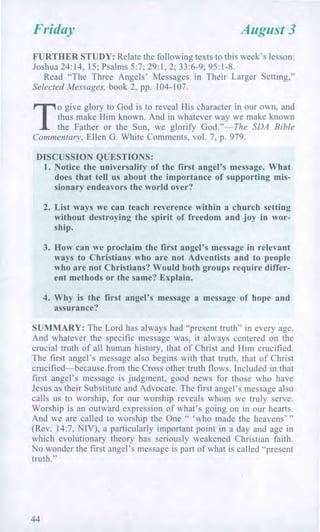 Friday August 3
FURTHER STUDY: Relate the following texts to this week's lesson:
Joshua 24:14, 15; Psalms 5:7; 29:1, 2; 33:6-9; 95:1-8.
Read "The Three Angels' Messages in Their Larger Setting,"
Selected Messages, book 2, pp. 104-107.
T
o give glory to God is to reveal His character in our own, and
thus make Him known. And in whatever way we make known
the Father or the Son, we glorify God."—The SDA Bible
Commentary, Ellen G. White Comments, vol. 7, p. 979.
DISCUSSION QUESTIONS:
1. Notice the universality of the first angel's message. What
does that tell us about the importance of supporting mis-
sionary endeavors the world over?
2. List ways we can teach reverence within a church setting
without destroying the spirit of freedom and joy in wor-
ship.
3. How can we proclaim the first angel's message in relevant
ways to Christians who are not Adventists and to people
who are not Christians? Would both groups require differ-
ent methods or the same? Explain.
4. Why is the first angel's message a message of hope and
assurance?
SUMMARY: The Lord has always had "present truth" in every age.
And whatever the specific message was, it always centered on the
crucial truth of all human history, that of Christ and Him crucified.
The first angel's message also begins with that truth, that of Christ
crucified—because from the Cross other truth flows. Included in that
first angel's message is judgment, good news for those who have
Jesus as their Substitute and Advocate. The first angel's message also
calls us to worship, for our worship reveals whom we truly serve.
Worship is an outward expression of what's going on in our hearts.
And we are called to worship the One " 'who made the heavens' "
(Rev. 14:7, NIV), a particularly important point in a day and age in
which evolutionary theory has seriously weakened Christian faith.
No wonder the first angel's message is part of what is called "present
truth."
44
 