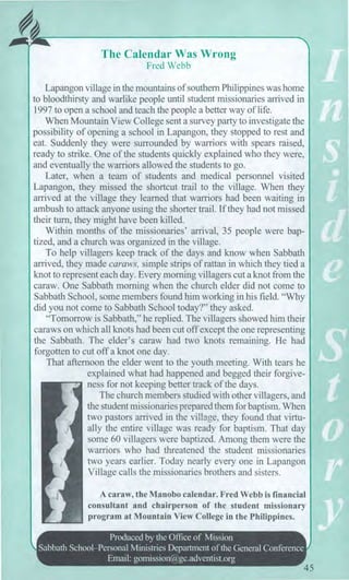 The Calendar Was Wrong
Fred Webb
Lapangon village in the mountains of southern Philippines was home
to bloodthirsty and warlike people until student missionaries arrived in
1997 to open a school and teach the people a better way of life.
When Mountain View College sent a survey party to investigate the
possibility of opening a school in Lapangon, they stopped to rest and
eat. Suddenly they were surrounded by warriors with spears raised,
ready to strike. One of the students quickly explained who they were,
and eventually the warriors allowed the students to go.
Later, when a team of students and medical personnel visited
Lapangon, they missed the shortcut trail to the village. When they
arrived at the village they learned that warriors had been waiting in
ambush to attack anyone using the shorter trail. If they had not missed
their turn, they might have been killed.
Within months of the missionaries' arrival, 35 people were bap-
tized, and a church was organized in the village.
To help villagers keep track of the days and know when Sabbath
arrived, they made caraws, simple strips of rattan in which they tied a
knot to represent each day. Every morning villagers cut a knot from the
caraw. One Sabbath morning when the church elder did not come to
Sabbath School, some members found him working in his field. "Why
did you not come to Sabbath School today?" they asked.
"Tomorrow is Sabbath," he replied. The villagers showed him their
caraws on which all knots had been cut off except the one representing
the Sabbath. The elder's caraw had two knots remaining. He had
forgotten to cut off a knot one day.
That afternoon the elder went to the youth meeting. With tears he
explained what had happened and begged their forgive-
ness for not keeping better track of the days.
The church members studied with other villagers, and
the student missionaries prepared them for baptism. When
two pastors arrived in the village, they found that virtu-
ally the entire village was ready for baptism. That day
some 60 villagers were baptized. Among them were the
warriors who had threatened the student missionaries
two years earlier. Today nearly every one in Lapangon
Village calls the missionaries brothers and sisters.
A caraw, the Manobo calendar. Fred Webb is financial
consultant and chairperson of the student missionary
program at Mountain View College in the Philippines.
fir`
Produced by the Office of Mission
Sabbath School—Personal Ministries Department of the General Conference
Email: gomission@gc.adventist.org
45
 