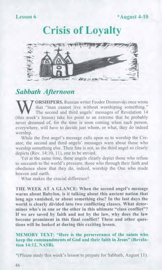 Lesson 6 *August 4-10
Crisis of Loyalty
,
7.0
All
-111!
ttlk
Sabbath AfternoonAfternoon
W
ORSHIPERS. Russian writer Feodor Dostoevski once wrote
that "man cannot live without worshiping something."
The second and third angels' messages of Revelation 14
(this week's lesson) take his point to an extreme that he probably
never dreamed of, for the time is soon coming when each person,
everywhere, will have to decide just whom, or what, they do indeed
worship.
While the first angel's message calls upon us to worship the Cre-
ator, the second and third angels' messages warn about those who
worship something else. Their fate is not, as the third angel so clearly
depicts (Rev. 14:10, 11), one to be envied.
Yet at the same time, these angels clearly depict those who refuse
to succumb to the world's pressure, those who through their faith and
obedience show that they do, indeed, worship the One who made
heaven and earth.
What makes the crucial difference?
THE WEEK AT A GLANCE: When the second angel's message
warns about Babylon, is it talking about this ancient nation that
long ago vanished, or about something else? In the last days the
world is clearly divided into two conflicting classes. What deter-
mines who's in one or the other in this ultimate "class conflict"?
If we are saved by faith and not by the law, why does the law
become prominent in this final conflict? These and other ques-
tions will be looked at during this exciting lesson.
MEMORY TEXT: "Here is the perseverance of the saints who
keep the commandments of God and their faith in Jesus" (Revela-
tion 14:12, NASB).
*(Please study this week's lesson to prepare for Sabbath, August 11).
46
 