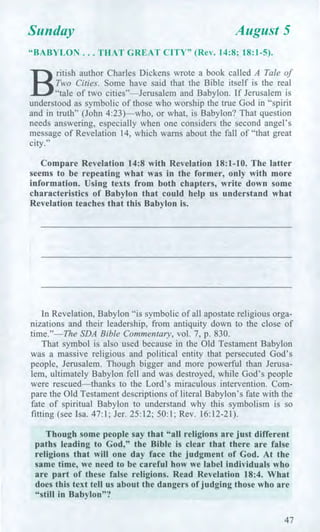 Sunday August 5
"BABYLON ... THAT GREAT CITY" (Rev. 14:8; 18:1-5).
B
ritish author Charles Dickens wrote a book called A Tale of
Two Cities. Some have said that the Bible itself is the real
"tale of two cities"—Jerusalem and Babylon. If Jerusalem is
understood as symbolic of those who worship the true God in "spirit
and in truth" (John 4:23)—who, or what, is Babylon? That question
needs answering, especially when one considers the second angel's
message of Revelation 14, which warns about the fall of "that great
city."
Compare Revelation 14:8 with Revelation 18:1-10. The latter
seems to be repeating what was in the former, only with more
information. Using texts from both chapters, write down some
characteristics of Babylon that could help us understand what
Revelation teaches that this Babylon is.
In Revelation, Babylon "is symbolic of all apostate religious orga-
nizations and their leadership, from antiquity down to the close of
time."—The SDA Bible Commentary, vol. 7, p. 830.
That symbol is also used because in the Old Testament Babylon
was a massive religious and political entity that persecuted God's
people, Jerusalem. Though bigger and more powerful than Jerusa-
lem, ultimately Babylon fell and was destroyed, while God's people
were rescued—thanks to the Lord's miraculous intervention. Com-
pare the Old Testament descriptions of literal Babylon's fate with the
fate of spiritual Babylon to understand why this symbolism is so
fitting (see Isa. 47:1; Jer. 25:12; 50:1; Rev. 16:12-21).
Though some people say that "all religions are just different
paths leading to God," the Bible is clear that there are false
religions that will one day face the judgment of God. At the
same time, we need to be careful how we label individuals who
are part of these false religions. Read Revelation 18:4. What
does this text tell us about the dangers of judging those who are
"still in Babylon"?
47
 