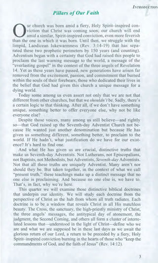 INTRODUCTIOA
Pillars of Our Faith
0
ur church was born amid a fiery, Holy Spirit—inspired con-
viction that Christ was coming soon; our church will end
amid a similar, Spirit-inspired conviction, even more feverish
than the one in which it was born. Until then, we struggle with the
limpid, Laodicean lukewarmness (Rev. 3:14-19) that has sepa-
rated these two prophetic perimeters by 150 years (and counting).
Adventism began with a certainty that God had raised this people to
proclaim the last warning message to the world, a message of the
"everlasting gospel" in the context of the three angels of Revelation
14. Yet as these years have passed, new generations have arisen far
removed from the excitement, passion, and commitment that burned
within the souls of their forebears, those who dedicated their lives in
the belief that God had given this church a unique message for a
dying world.
Today some among us even assert not only that we are not that
different from other churches, but that we shouldn't be. Sadly, there's
a certain logic to that thinking. After all, if we don't have something
unique, something better to offer everyone else, why not be like
everyone else?
Despite those voices, many among us still believe—and rightly
so—that God raised up the Seventh-day Adventist Church not be-
cause He wanted just another denomination but because He has
given us something different, something better, to proclaim to the
world. If He hadn't, what justification do we have for our exist-
ence? It's hard to find one.
And what He has given us are crucial, distinctive truths that
make us Seventh-day Adventists. Not Lutherans, not Episcopalians,
not Baptists, not Methodists, but Adventists, Seventh-day Adventists.
Not that all these truths are uniquely Adventist. Many aren't nor
should they be. But taken together, in the context of what we call
"present truth," these teachings make up a distinct message that no
one else is proclaiming. And because no one else is, we have to.
That's, in fact, why we're here.
This quarter we will examine those distinctive biblical doctrines
that underpin our identity. We will study each doctrine from the
perspective of Christ as the hub from whom all truth radiates. Each
doctrine is to be a window that reveals Christ in all His matchless
beauty. The Cross, the sanctuary, the high-priestly ministry of Christ,
the three angels' messages, the antitypical day of atonement, the
judgment, the Second Coming, and others all form a cluster of interre-
lated lessons that—understood in the light of Christ—define who we
are and what we are supposed be in these last days as we await the
glorious return of our Lord, a return to be preceded by a fiery, Holy
Spirit—inspired conviction burning in the hearts of those who "keep the
commandments of God, and the faith of Jesus" (Rev. 14:12).
3
 