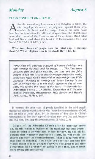 Monday August 6
CLASS CONFLICT (Rev. 14:9-11).
A
fter the second angel announces that Babylon is fallen, the
third angel proclaims divine judgment against those who
worship the beast and his image. This is the same beast
described in Revelation 13:1-10, and it symbolizes the church-state
union that controlled the Christian world for centuries. Read what
Paul and Daniel said about this beast in 2 Thessalonians 2:2-4 and
Daniel 7:8, 20-25; 8:9-12 (KJV).
What two classes of people does the third angel's message
identify? What religious issue is involved? Rev. 14:9, 12.
"One class will advocate a gospel of human devisings and
will worship the beast and his image. . . . The final issue
involves true and false worship, the true and the false
gospel. When this issue is clearly brought before the world,
those who reject God's memorial of creatorship—the Bible
Sabbath—choosing to worship and honor Sunday in the
full knowledge that it is not God's appointed day of wor-
ship, will receive the 'mark of the beast.' "—Seventh-day
Adventists Believe . . . A Biblical Exposition of 27 Funda-
mental Doctrines, (Hagerstown, Md.: Review and Herald
Pub. Assoc., 1988) p. 167.
In contrast, the other class of people identified in the third angel's
message are characterized as those who "keep the commandments of God,
and the faith of Jesus" (Rev. 14:12). Because of their faith in Christ's
righteousness as their only hope of salvation, they love God and, because
they love Him, they keep His commandments (1 John 5:2, 3).
Miguel left the Adventist Church after his marriage broke
up. He still claims to believe all the teachings but just doesn't
want anything to do with them, at least for now. He has told his
parents that whenever persecution starts, he will rejoin the
church and obey the commandments. What is dangerous about
that kind of thinking? How could you convince someone like
Miguel that if he is not going to obey God now, prior to end-time
persecution, he's probably not going to do it then, under much
more trying circumstances?
48
 