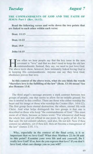 Tuesday August 7
THE COMMANDMENTS OF GOD AND THE FAITH OF
JESUS: Part 1 (Rev. 14:12).
Read the following verses and write down the two points that
are linked to each other within each verse:
Deut. 11:13
Dent. 11:22
Dent. 19:9
John 14:15
H
ow often we hear people say that the key issue in the new
covenant is "love" and that we don't need to keep the old law
commandments. Instead, they say, we need to just love God.
The above texts show, however, how intimately linked loving God is
to keeping His commandments. Anyone can say they love God;
obedience proves that love.
In this context of the above texts, what do you think the words
"therefore love is the fulfilling of the law" (Rom. 13:10) mean? See
also Romans 13:8.
The third angel's message presents a stark contrast between two
groups of people, one that seems to allow for no middle ground. No
one is neutral in this conflict. There are those who either worship the
beast and his image or those who worship the Creator (Rev. 14:6-12).
The first group faces eternal destruction; the others, eternal life with
Christ. And what helps distinguish the two groups is that one is
described as those who keep "the commandments of God." This must
mean all of them, because as James wrote: "For whosoever shall keep
the whole law, and yet offend in one point, he is guilty of all. For he
that said, Do not commit adultery, said also, Do not kill. Now if thou
commit no adultery, yet if thou kill, thou art become a transgressor of
the law" (James 2:10, 11).
Why, especially in the context of the final crisis, is it so
important that we love God? What does Matthew 22:36-38 add
to this point? Examine your own life and ask yourself, Do I
really love God? If so, how do you express that love? If you don't
love God, what can change you so you will?
49
 