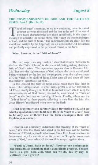 Wednesday August 8
THE COMMANDMENTS OF GOD AND THE FAITH OF
JESUS: Part 2 (Rev 14:12).
T
he third angel's message, as we saw yesterday, presents a stark
contrast between the saved and the lost at the end of the world.
Two basic characteristics are given specifically in this angel's
message to describe the saved: those who "keep the commandments
of God, and the faith of Jesus." The commandments are clear: it is the
moral law, written by the finger of God on stone in the Old Testament
and perfectly expressed in the person of Christ in the New.
What, however, is the "faith of Jesus"?
The third angel's message makes it clear that besides obedience to
the law, the "faith of Jesus" is also a crucial distinguishing character-
istic of God's saints. The expression appears also in Romans 3:21,
22: "But now the righteousness of God without the law is manifested,
being witnessed by the law and the prophets; even the righteousness
of God which is by faith of Jesus Christ unto all and upon all them
that believe" (emphasis supplied).
In this context the faith of Jesus could mean more like faith in
Jesus. This interpretation is what many prefer also for Revelation
14:12—it is only through our faith in Jesus that we are able to keep the
commandments of God. Some, meanwhile, understand the "faith of
Jesus" as the doctrines or teaching of Jesus. Finally, others see the
"faith of Jesus" as these people reflecting in their lives the faith that
Jesus Himself manifested when here in the flesh.
Read prayerfully and carefully again Revelation 14:12 and see
which explanation seems to fit best. Does the "faith of Jesus" have
to be only one of them? Can the term encompass them all?
Explain your answer.
However one ultimately understands the meaning of the "faith of
Jesus," it's clear that those who stand in the last days will be faithful
followers of Christ, a people who know Jesus, love Jesus, and trust in
Jesus—not only for salvation but for power to "keep the command-
ments of God," even when all the world is arrayed against them.
"Faith of Jesus. Faith in Jesus." However one understands
the terms, this is something that is exceedingly precious. Though
faith is a gift (Eph. 2:8), what can we do, day by day, to
cultivate it so it grows?
50
 