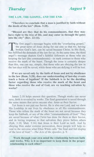 Thursday August 9
THE LAW, THE GOSPEL, AND THE END.
"Therefore we conclude that a man is justified by faith without
the deeds of the law" (Rom. 3:28).
"Blessed are they that do his commandments, that they may
have right to the tree of life, and may enter in through the gates
into the city" (Rev. 22:14).
T
he first angel's message begins with the "everlasting gospel,"
the great news of Jesus dying for our sins so that we, having
broken God's law, can be saved because Christ, in His flesh,
has fulfilled the demands of the law for us. At the same time, the third
angel's message depicts God's faithful followers as those who are
keeping the law (the commandments)—in stark contrast to those who
receive the mark of the beast. Though the issue is certainly deeper
than this, one can say, simply, that those who are obeying the law in
the last days will be saved, while those who are defying it will be lost.
If we are saved only by the faith of Jesus and not by obedience
to the law (Rom. 3:28), does our understanding of last-day events
teach a form of legalism? If the Sabbath is to be the deciding
factor regarding those who receive the mark of the beast and
those who receive the seal of God, are we teaching salvation by
works?
James 2:18 helps answer this question. Though works can never
save, faith is revealed by works. The final generation is saved through
the same means that saves anyone else: Jesus as their Savior.
Yet Jesus is not just our Savior. He is also our Lord, and we show
His Lordship in our lives by obedience to all His commandments.
Those who refuse the mark of the beast are not saved because they
keep the Sabbath, or any of the other "commandments of God." They
are saved because of what Christ has done for them as their Savior,
and in loving response to that salvation they prove before others
(Eph. 3:10; Matt. 5:16) that Jesus is their Lord as well. And by
obeying Him under extreme persecution, these people will help re-
veal to the universe what Ellen White calls "the final and full display
of the love of God."—The Acts of the Apostles, p. 9.
Work through your own mind the relationship between faith
and works. Why is it so important to keep them in the proper
relationship to each other?
51
 