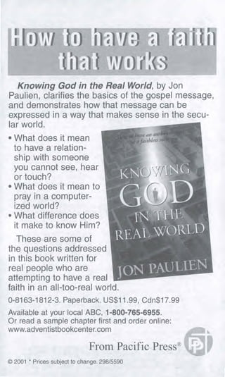 HOY/ it1 i
til Yit i';(3
Knowing God in the Real World, by Jon
Paulien, clarifies the basics of the gospel message,
and demonstrates how that message can be
expressed in a way that makes sense in the secu-
lar world.
• What does it mean
to have a relation-
ship with someone
you cannot see, hear
or touch?
• What does it mean to
pray in a computer-
ized world?
• What difference does
it make to know Him?
These are some of
the questions addressed
in this book written for
real people who are
attempting to have a real
faith in an all-too-real world.
0-8163-1812-3. Paperback. US$11.99, Cdn$17.99
Available at your local ABC, 1-800-765-6955.
Or read a sample chapter first and order online:
www.adventistbookcenter.corn
From Pacific Press"
© 2001 * Prices subject to change. 298/5590
 