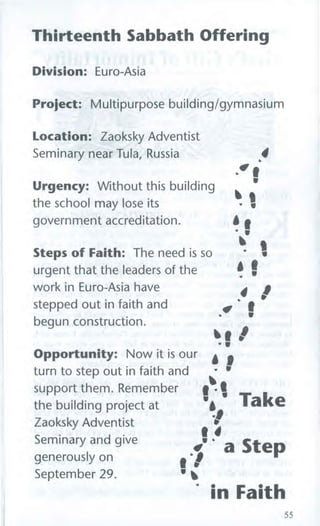 Thirteenth Sabbath Offering
Division: Euro-Asia
Project: Multipurpose building/gymnasium
Location: Zaoksky Adventist
44
,tf I,tf I
gg
- .- .
aa ..
- .- .
II
II
.4 /.4 /
,ov f,ov f
lb i *lb i *
. . '. . '
Opportunity: Now it is our
A 1A 1. •. •turn to step out in faith and
IttIttsupport them. Remember
we Takewe Takethe building project at
11Zaoksky Adventist
I1I1
Seminary and give
v. . a Stepv. . a Stepgenerously on
1111uuSeptember 29.
' in Faith' in Faith
55
Seminary near Tula, Russia
Urgency: Without this building
the school may lose its
government accreditation.
Steps of Faith: The need is so
urgent that the leaders of the
work in Euro-Asia have
stepped out in faith and
begun construction.
 