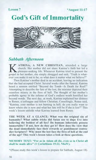 Lesson 7 *August 11-17
God's Gift of Immortality
Sabbath Afternoon
K
ATRINA, A NEW CHRISTIAN, attended a large
church. Her mother did not share Katrina's faith but led a
pleasure-seeking life. Whenever Katrina tried to present the
gospel to her mother, she simply shrugged and said, "Truth is what-
ever you make it out to be; so what does it matter what we believe?"
Then Katrina's mother died in an accident, leaving no indication
that she had accepted Christ. Several weeks after the funeral, Katrina
heard a sermon entitled "Beyond the Tomb—Is Death for Real?"
Attempting to describe the fate of the lost, the minister depicted their
ceaseless misery in the fires of hell. The thought of her mother's
probable agony in the inferno of God's endless wrath horrified her
beyond words. The next day, at work, Katrina explained her distress
to Renee, a colleague and fellow Christian. Consolingly, Renee said,
"Katrina, your mother is not burning in hell; do you really want to
know where she is now and what her fate will be if she is lost?" This
week's lesson unfolds what Katrina learned from Renee.
THE WEEK AT A GLANCE: What was the original sin of
humanity? What subtle tricks did Satan use to dupe Eve into
believing the boldest of all lies? Do humans inherently possess
immortality? If not, how do they get it? How does the view that
the dead immediately face their rewards or punishment contra-
dict Scripture? Why must the lost face the fires of hell at the end
of the age? This week's lesson takes a look at these questions.
MEMORY TEXT: "For as in Adam all die, even so in Christ all
shall be made alive" (1 Corinthians 15:22, NKJV).
*(Please study this week's lesson to prepare for Sabbath, August 18).
56
 