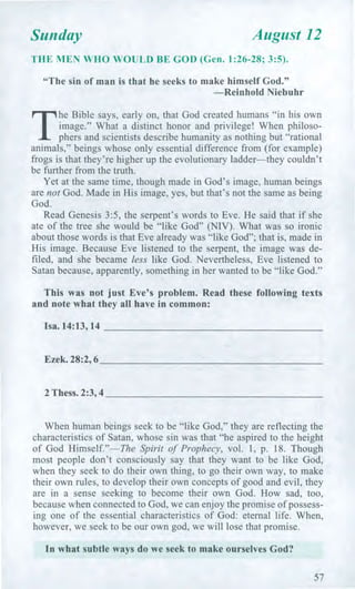 Sunday August 12
THE MEN WHO WOULD BE GOD (Gen. 1:26-28; 3:5).
"The sin of man is that he seeks to make himself God."
—Reinhold Niebuhr
T
he Bible says, early on, that God created humans "in his own
image." What a distinct honor and privilege! When philoso-
phers and scientists describe humanity as nothing but "rational
animals," beings whose only essential difference from (for example)
frogs is that they're higher up the evolutionary ladder—they couldn't
be further from the truth.
Yet at the same time, though made in God's image, human beings
are not God. Made in His image, yes, but that's not the same as being
God.
Read Genesis 3:5, the serpent's words to Eve. He said that if she
ate of the tree she would be "like God" (NIV). What was so ironic
about those words is that Eve already was "like God"; that is, made in
His image. Because Eve listened to the serpent, the image was de-
filed, and she became less like God. Nevertheless, Eve listened to
Satan because, apparently, something in her wanted to be "like God."
This was not just Eve's problem. Read these following texts
and note what they all have in common:
Isa. 14:13,14
Ezek. 28:2, 6
2 Thess. 2:3,4
When human beings seek to be "like God," they are reflecting the
characteristics of Satan, whose sin was that "he aspired to the height
of God Himself."—The Spirit of Prophecy, vol. 1, p. 18. Though
most people don't consciously say that they want to be like God,
when they seek to do their own thing, to go their own way, to make
their own rules, to develop their own concepts of good and evil, they
are in a sense seeking to become their own God. How sad, too,
because when connected to God, we can enjoy the promise of possess-
ing one of the essential characteristics of God: eternal life. When,
however, we seek to be our own god, we will lose that promise.
In what subtle ways do we seek to make ourselves God?
57
 