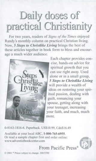 Pr
Dof
,
For two years, readers of Signs of the Times enjoyed
Randy's monthly column on practical Christian living.
Now, 5 Steps to Christlike Living brings the best of
these articles together in book form to bless and encour-
age a much wider audience.
Each chapter provides con-
cise, hands-on advice for
spiritual growth that you
can use right away. Used
alone or in a small group,
5 Steps to Christlike Living
will provide a wealth of
ideas on restoring your spir-
itual passion, dealing with
guilt, romancing your
spouse, getting along with
your teenager, increasing
your faith, and much, much
more.
0-8163-1816-6. Paperback. US$10.99, Cdn$16.49
Available at your local ABC, 1-800-765-6955.
Or read a sample chapter first and order online:
www.adventistbookcenter.com
From Pacific Press®
© 2001 * Prices subject to change. 300/5590
 