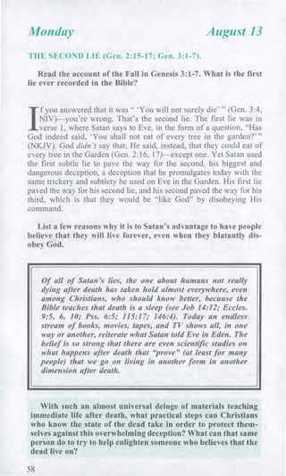Monday August 13
E SECOND LIE (Gen. 2:15-17; Gen. 3:1-7).
Read the account of the Fall in Genesis 3:1-7. What is the first
lie ever recorded in the Bible?
/
f you answered that it was " 'You will not surely die' " (Gen. 3:4,
NIV)—you're wrong. That's the second lie. The first lie was in
verse 1, where Satan says to Eve, in the form of a question, "Has
God indeed said, 'You shall not eat of every tree in the garden?' "
(NKJV). God didn't say that; He said, instead, that they could eat of
every tree in the Garden (Gen. 2:16, 17)—except one. Yet Satan used
the first subtle lie to pave the way for the second, his biggest and
dangerous deception, a deception that he promulgates today with the
same trickery and subtlety he used on Eve in the Garden. His first lie
paved the way for his second lie, and his second paved the way for his
third, which is that they would be "like God" by disobeying His
command.
List a few reasons why it is to Satan's advantage to have people
believe that they will live forever, even when they blatantly dis-
obey God.
Of all of Satan's lies, the one about humans not really
dying after death has taken hold almost everywhere, even
among Christians, who should know better, because the
Bible teaches that death is a sleep (see Job 14:12; Eccles.
9:5, 6, 10; Pss. 6:5; 115:17; 146:4). Today an endless
stream of books, movies, tapes, and TV shows all, in one
way or another, reiterate what Satan told Eve in Eden. The
belief is so strong that there are even scientific studies on
what happens after death that "prove" (at least for many
people) that we go on living in another form in another
dimension after death.
With such an almost universal deluge of materials teaching
immediate life after death, what practical steps can Christians
who know the state of the dead take in order to protect them-
selves against this overwhelming deception? What can that same
person do to try to help enlighten someone who believes that the
dead live on?
58
 