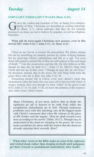 Tuesday August 14
GOD'S GIFT VERSUS SIN'S WAGES (Rom. 6:23).
G
od is the Author and Sustainer of life; no being lives indepen-
dently of Him. Christians are described as seeking immortal-
ity (Rom. 2:7), which indicates that they do not innately
possess it, as many are led to believe by popular, as well as religious,
literature.
What gift do born-again Christians now possess, even in this
mortal life? John 5:24; 1 John 5:11, 12; Rom. 6:23.
Christ as our Savior is eternal life personified. We obtain eternal
life not by something we innately possess by virtue of being humans
but by receiving Christ's substitution and life as a gift. Yet even
those who possess eternal life in Him are still subject to the soul sleep
of death. "'I am the resurrection and the life. He who believes in Me,
though he may die, he shall live"' (John 11:25, NKJV). Note what
Christ did not say in that verse: "Though he may die, he still lives."
He declared, instead, that in the future He will bring forth from the
grave those who die in Him. See John 5:28, 29.
Possessing eternal life in Christ, even now, doesn't mean that
immediately after the body dies one soars off to heaven with Christ. It
means, instead, that even though we must "sleep" in the grave (Luke
8:52; John 11:11-14; Eph. 5:14), we have the promise of the resurrec-
tion when Jesus Christ returns.
Many Christians, if not most, believe that at death the
righteous go off to heaven to be with God, while the
unrighteous immediately go to hell. Though numerous
problems exist with this teaching, one of the biggest deals
with Christ's statement that when He returns in the glory
of His Father and the angels, "then he shall reward every
man according to his works" (Matt. 16:27). Though easy to
understand if the dead are sleeping in the grave, the verse
makes problems for those with the notion that the dead are
already enjoying their rewards. How?
What other verses in the Bible make no sense if the righteous
and wicked dead, rather than sleeping in death until judgment,
get their rewards or punishments immediately after death?
59
 