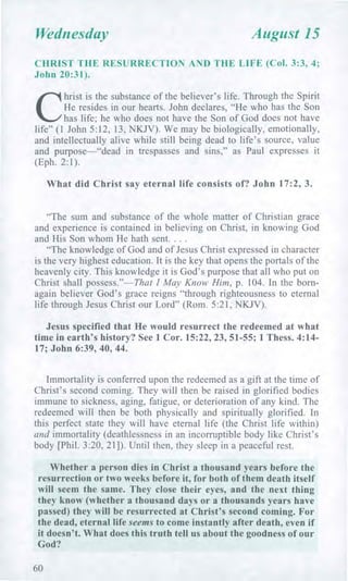 Wednesday August 15
CHRIST THE RESURRECTION AND THE LIFE (Col. 3:3, 4;
John 20:31).
C
hrist is the substance of the believer's life. Through the Spirit
He resides in our hearts. John declares, "He who has the Son
has life; he who does not have the Son of God does not have
life" (1 John 5:12, 13, NKJV). We may be biologically, emotionally,
and intellectually alive while still being dead to life's source, value
and purpose—"dead in trespasses and sins," as Paul expresses it
(Eph. 2:1).
What did Christ say eternal life consists of? John 17:2, 3.
"The sum and substance of the whole matter of Christian grace
and experience is contained in believing on Christ, in knowing God
and His Son whom He hath sent. . . .
"The knowledge of God and of Jesus Christ expressed in character
is the very highest education. It is the key that opens the portals of the
heavenly city. This knowledge it is God's purpose that all who put on
Christ shall possess."—That I May Know Him, p. 104. In the born-
again believer God's grace reigns "through righteousness to eternal
life through Jesus Christ our Lord" (Rom. 5:21, NKJV).
Jesus specified that He would resurrect the redeemed at what
time in earth's history? See 1 Cor. 15:22, 23, 51-55; 1 Thess. 4:14-
17; John 6:39, 40, 44.
Immortality is conferred upon the redeemed as a gift at the time of
Christ's second coming. They will then be raised in glorified bodies
immune to sickness, aging, fatigue, or deterioration of any kind. The
redeemed will then be both physically and spiritually glorified. In
this perfect state they will have eternal life (the Christ life within)
and immortality (deathlessness in an incorruptible body like Christ's
body [Phil. 3:20, 21]). Until then, they sleep in a peaceful rest.
Whether a person dies in Christ a thousand years before the
resurrection or two weeks before it, for both of them death itself
will seem the same. They close their eyes, and the next thing
they know (whether a thousand days or a thousands years have
passed) they will be resurrected at Christ's second coming. For
the dead, eternal life seems to come instantly after death, even if
it doesn't. What does this truth tell us about the goodness of our
God?
60
 