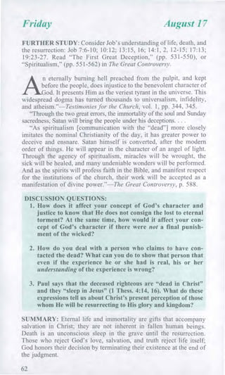 Friday August 17
FURTHER STUDY: Consider Job's understanding of life, death, and
the resurrection: Job 7:6-10; 10:12; 13:15, 16; 14:1, 2, 12-15; 17:13;
19:23-27. Read "The First Great Deception," (pp. 531-550), or
"Spiritualism," (pp. 551-562) in The Great Controversy.
A.
n eternally burning hell preached from the pulpit, and kept
before the people, does injustice to the benevolent character of
God. It presents Him as the veriest tyrant in the universe. This
widespread dogma has turned thousands to universalism, infidelity,
and atheism."—Testimonies for the Church, vol. 1, pp. 344, 345.
"Through the two great errors, the immortality of the soul and Sunday
sacredness, Satan will bring the people under his deceptions. . . .
"As spiritualism [communication with the "dead"] more closely
imitates the nominal Christianity of the day, it has greater power to
deceive and ensnare. Satan himself is converted, after the modern
order of things. He will appear in the character of an angel of light.
Through the agency of spiritualism, miracles will be wrought, the
sick will be healed, and many undeniable wonders will be performed.
And as the spirits will profess faith in the Bible, and manifest respect
for the institutions of the church, their work will be accepted as a
manifestation of divine power."—The Great Controversy, p. 588.
DISCUSSION QUESTIONS:
1. How does it affect your concept of God's character and
justice to know that He does not consign the lost to eternal
torment? At the same time, how would it affect your con-
cept of God's character if there were not a final punish-
ment of the wicked?
2. How do you deal with a person who claims to have con-
tacted the dead? What can you do to show that person that
even if the experience he or she had is real, his or her
understanding of the experience is wrong?
3. Paul says that the deceased righteous are "dead in Christ"
and they "sleep in Jesus" (1 Thess. 4:14, 16). What do these
expressions tell us about Christ's present perception of those
whom He will be resurrecting to His glory and kingdom?
SUMMARY: Eternal life and immortality are gifts that accompany
salvation in Christ; they are not inherent in fallen human beings.
Death is an unconscious sleep in the grave until the resurrection.
Those who reject God's love, salvation, and truth reject life itself;
God honors their decision by terminating their existence at the end of
the judgment.
62
 